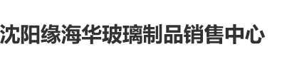 女口大鸡巴免费网站沈阳缘海华玻璃制品销售中心